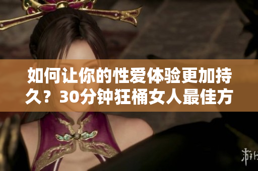 如何让你的性爱体验更加持久？30分钟狂桶女人最佳方法