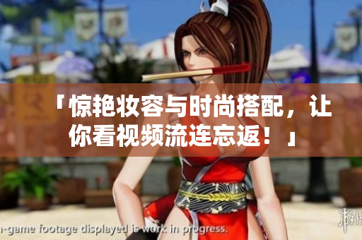 「惊艳妆容与时尚搭配，让你看视频流连忘返！」