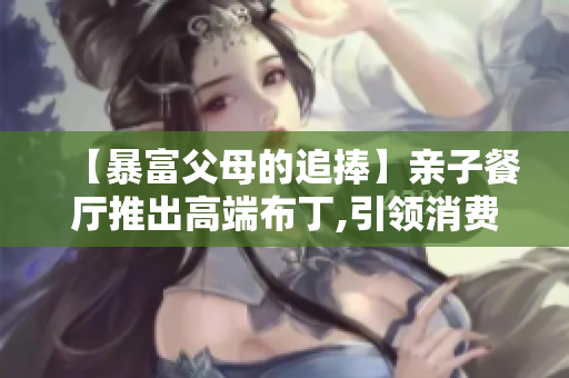 【暴富父母的追捧】亲子餐厅推出高端布丁,引领消费新风尚
