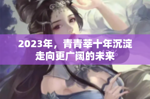 2023年，青青莘十年沉淀走向更广阔的未来