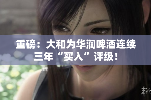 重磅：大和为华润啤酒连续三年“买入”评级！
