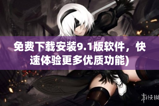 免费下载安装9.1版软件，快速体验更多优质功能)