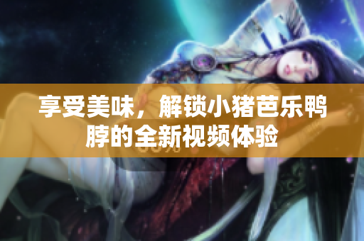 享受美味，解锁小猪芭乐鸭脖的全新视频体验