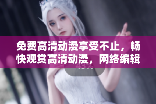 免费高清动漫享受不止，畅快观赏高清动漫，网络编辑最爱