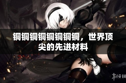 铜铜铜铜铜铜铜铜，世界顶尖的先进材料