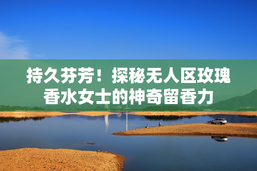 持久芬芳！探秘无人区玫瑰香水女士的神奇留香力