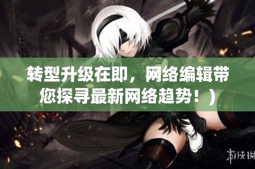 转型升级在即，网络编辑带您探寻最新网络趋势！)