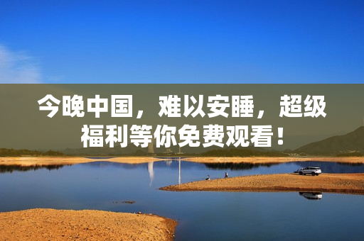 今晚中国，难以安睡，超级福利等你免费观看！