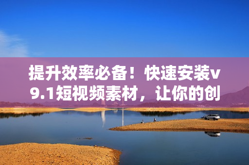 提升效率必备！快速安装v9.1短视频素材，让你的创作更有动力