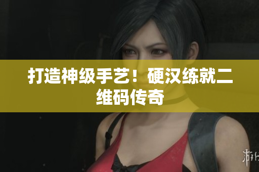 打造神级手艺！硬汉练就二维码传奇