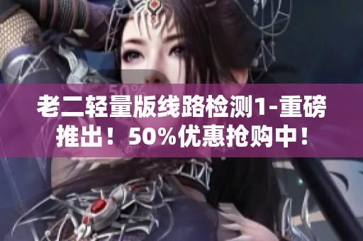老二轻量版线路检测1-重磅推出！50%优惠抢购中！