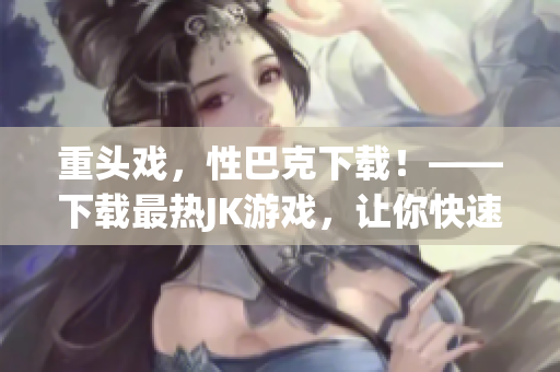 重头戏，性巴克下载！——下载最热JK游戏，让你快速升级！