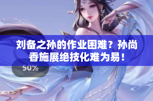 刘备之孙的作业困难？孙尚香施展绝技化难为易！