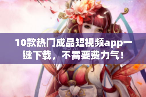 10款热门成品短视频app一键下载，不需要费力气！