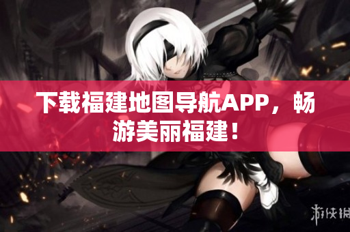 下载福建地图导航APP，畅游美丽福建！