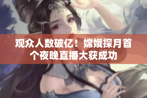 观众人数破亿！嫦娥探月首个夜晚直播大获成功