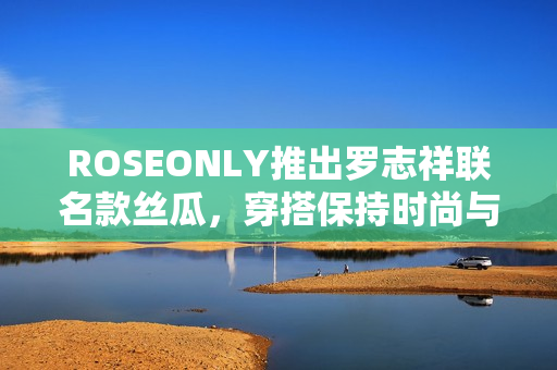 ROSEONLY推出罗志祥联名款丝瓜，穿搭保持时尚与清新