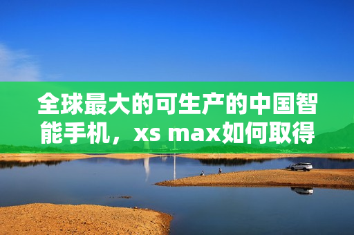 全球最大的可生产的中国智能手机，xs max如何取得成功？