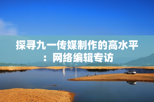 探寻九一传媒制作的高水平：网络编辑专访