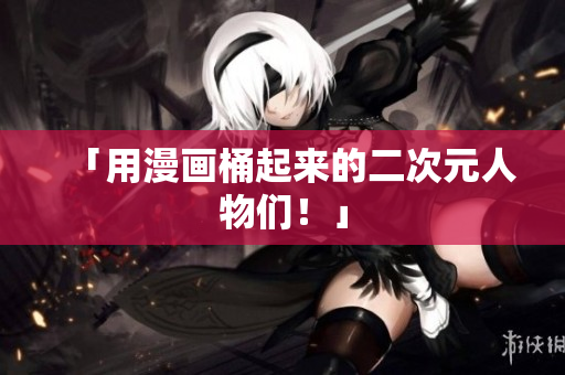 「用漫画桶起来的二次元人物们！」