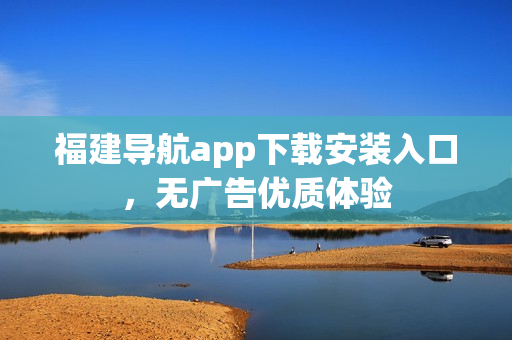 福建导航app下载安装入口，无广告优质体验