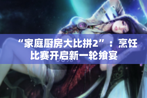 “家庭厨房大比拼2”：烹饪比赛开启新一轮飨宴