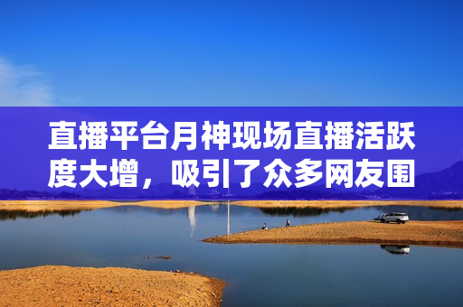 直播平台月神现场直播活跃度大增，吸引了众多网友围观