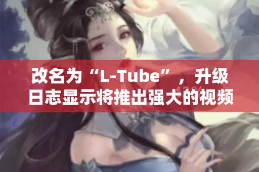 改名为“L-Tube”，升级日志显示将推出强大的视频编辑器