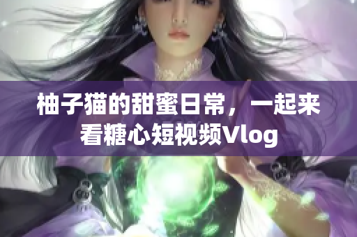 柚子猫的甜蜜日常，一起来看糖心短视频Vlog