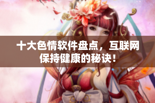 十大色情软件盘点，互联网保持健康的秘诀！