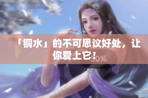 「铜水」的不可思议好处，让你爱上它！