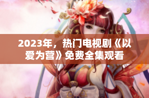 2023年，热门电视剧《以爱为营》免费全集观看