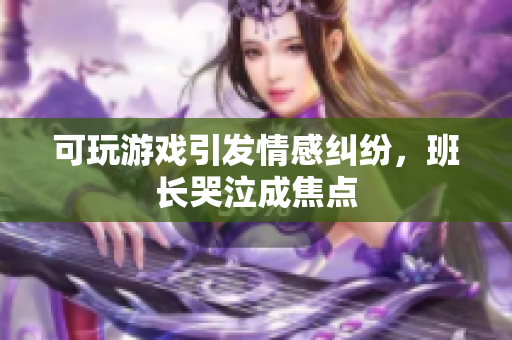 可玩游戏引发情感纠纷，班长哭泣成焦点