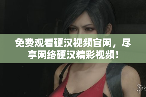 免费观看硬汉视频官网，尽享网络硬汉精彩视频！