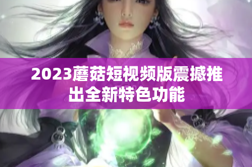 2023蘑菇短视频版震撼推出全新特色功能