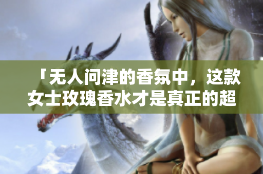 「无人问津的香氛中，这款女士玫瑰香水才是真正的超然存在！」