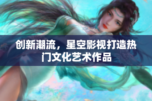 创新潮流，星空影视打造热门文化艺术作品
