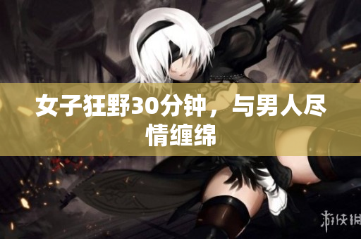 女子狂野30分钟，与男人尽情缠绵