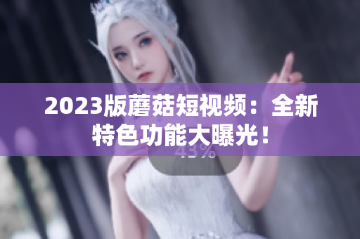 2023版蘑菇短视频：全新特色功能大曝光！