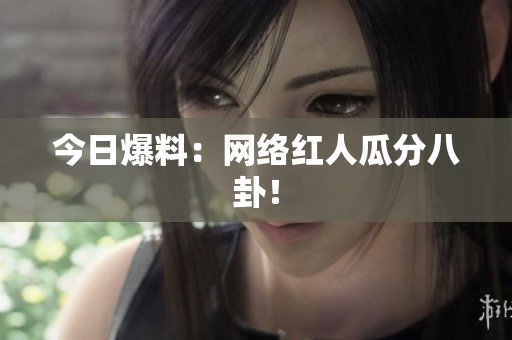 今日爆料：网络红人瓜分八卦！