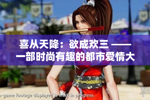 喜从天降：欲成欢三 ——一部时尚有趣的都市爱情大戏