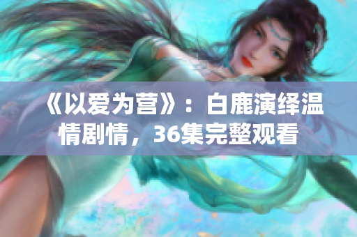 《以爱为营》：白鹿演绎温情剧情，36集完整观看