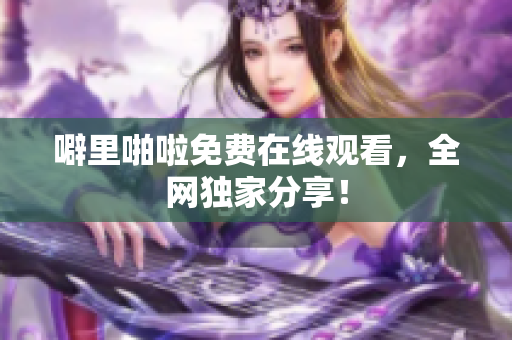 噼里啪啦免费在线观看，全网独家分享！
