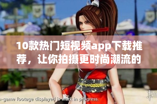 10款热门短视频app下载推荐，让你拍摄更时尚潮流的视频