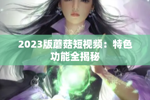 2023版蘑菇短视频：特色功能全揭秘