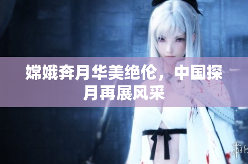 嫦娥奔月华美绝伦，中国探月再展风采