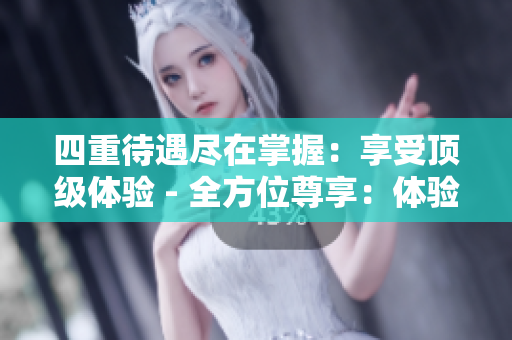 四重待遇尽在掌握：享受顶级体验 - 全方位尊享：体验四重待遇