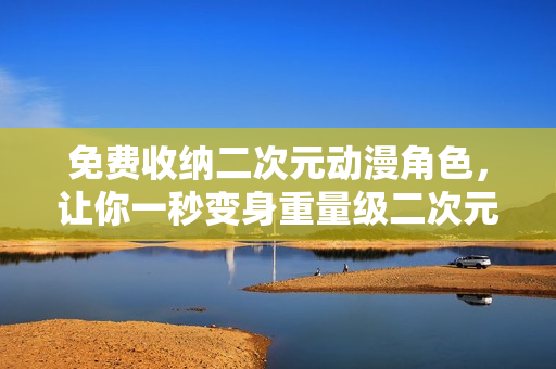 免费收纳二次元动漫角色，让你一秒变身重量级二次元达人！