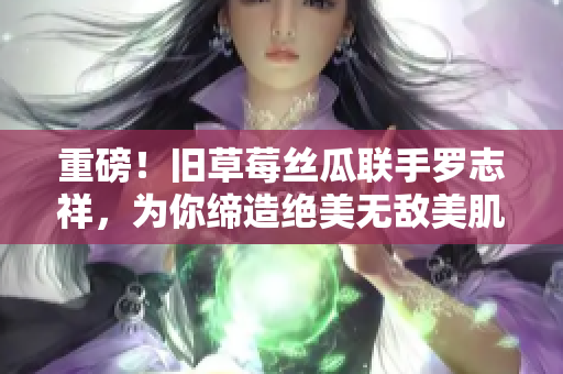 重磅！旧草莓丝瓜联手罗志祥，为你缔造绝美无敌美肌！