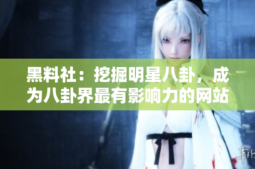 黑料社：挖掘明星八卦，成为八卦界最有影响力的网站